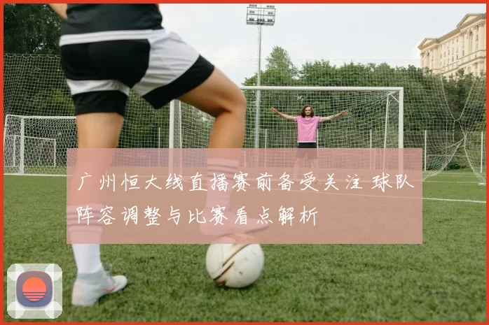 广州恒大线直播赛前备受关注 球队阵容调整与比赛看点解析