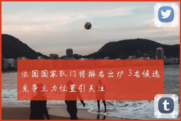 法国国家队门将排名出炉 3名候选竞争主力位置引关注