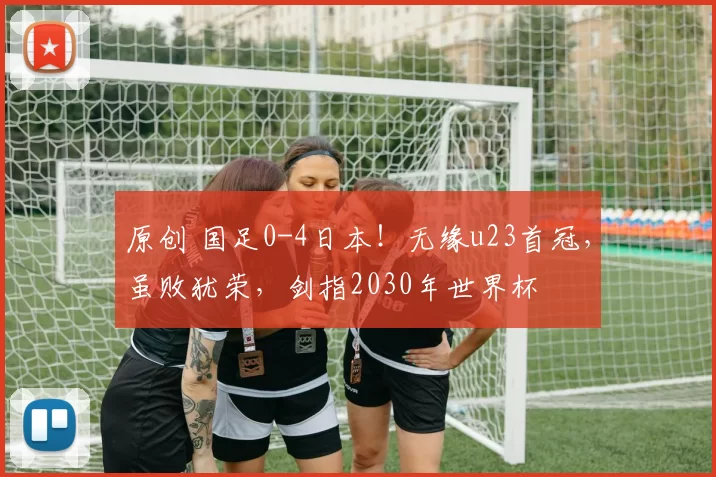 原创 国足0-4日本！无缘u23首冠，虽败犹荣，剑指2030年世界杯