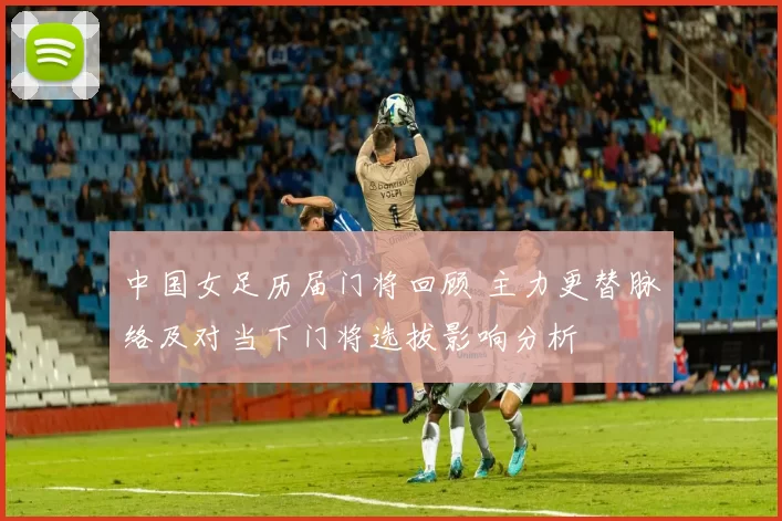 中国女足历届门将回顾 主力更替脉络及对当下门将选拔影响分析