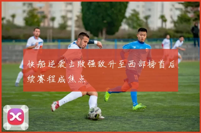 快船逆袭击败强敌升至西部榜首后续赛程成焦点