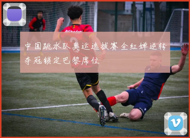 中国跳水队奥运选拔赛全红婵逆转夺冠锁定巴黎席位