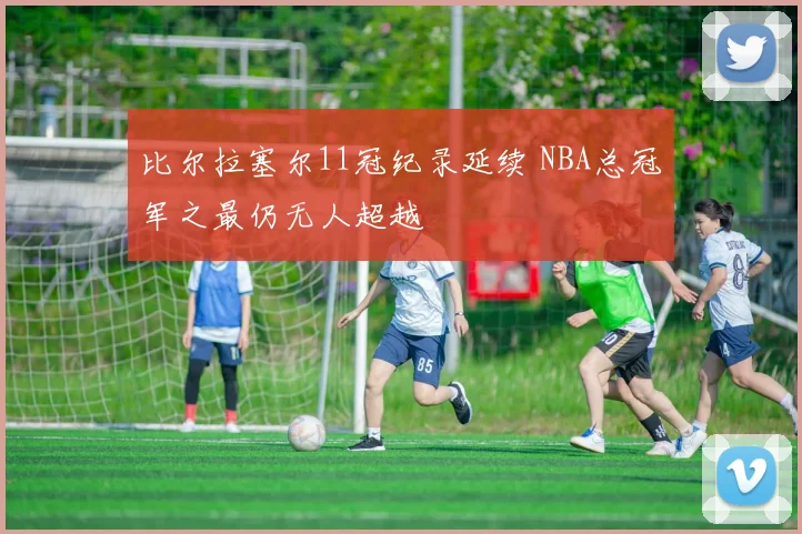比尔拉塞尔11冠纪录延续 NBA总冠军之最仍无人超越