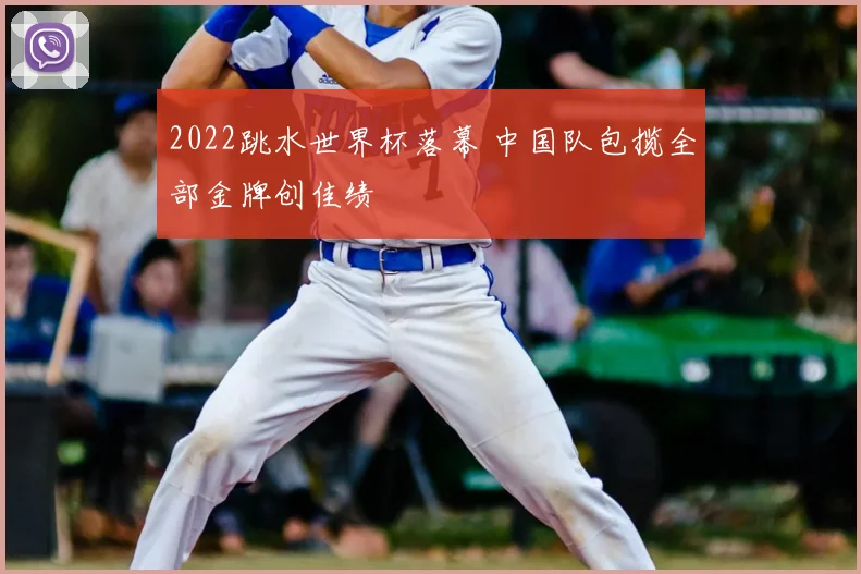 2022跳水世界杯落幕 中国队包揽全部金牌创佳绩