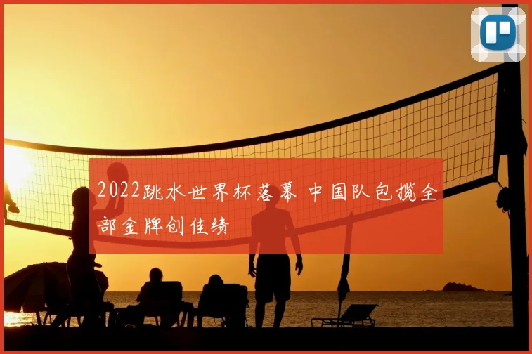 2022跳水世界杯落幕 中国队包揽全部金牌创佳绩