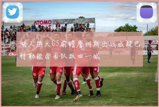 湖人热火G5前瞻詹姆斯出战成疑巴特勒能否率队扳回一城