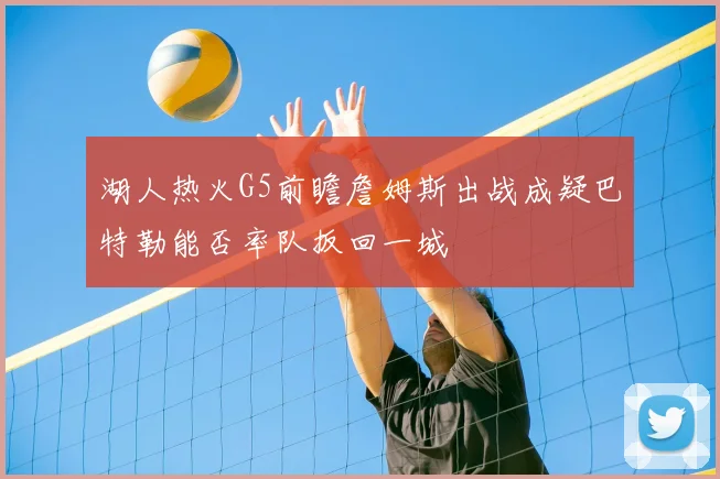 湖人热火G5前瞻詹姆斯出战成疑巴特勒能否率队扳回一城