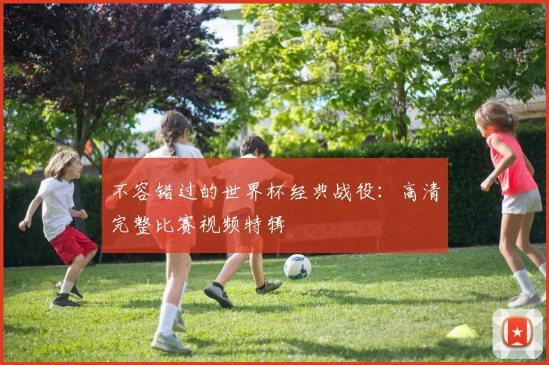 不容错过的世界杯经典战役：高清完整比赛视频特辑