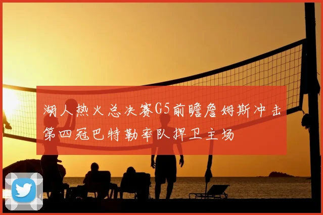 湖人热火总决赛G5前瞻詹姆斯冲击第四冠巴特勒率队捍卫主场