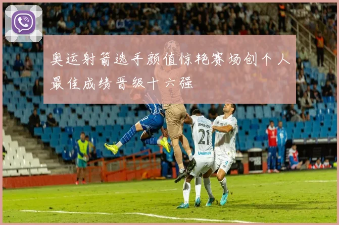 奥运射箭选手颜值惊艳赛场创个人最佳成绩晋级十六强