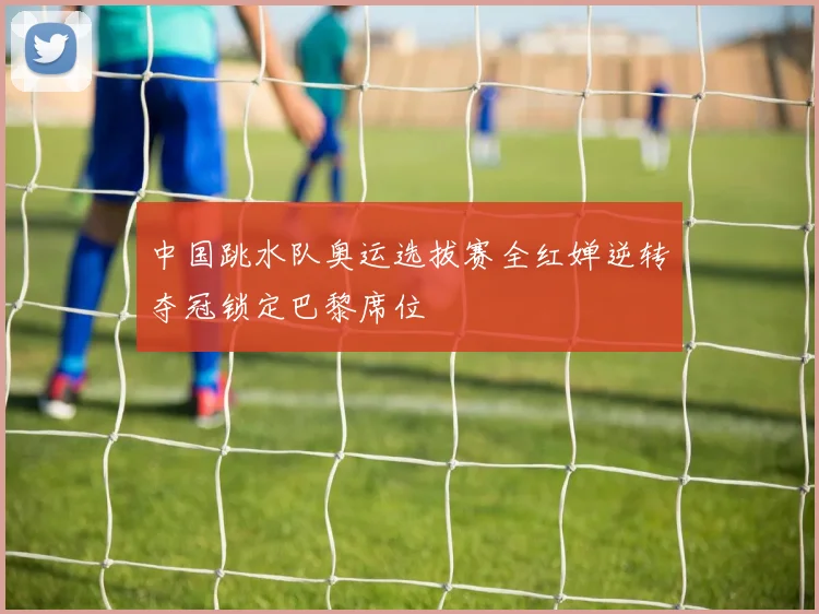 中国跳水队奥运选拔赛全红婵逆转夺冠锁定巴黎席位